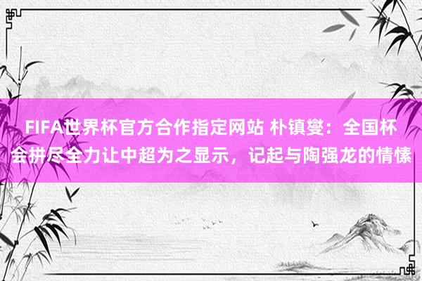 FIFA世界杯官方合作指定网站 朴镇燮：全国杯会拼尽全力让中超为之显示，记起与陶强龙的情愫