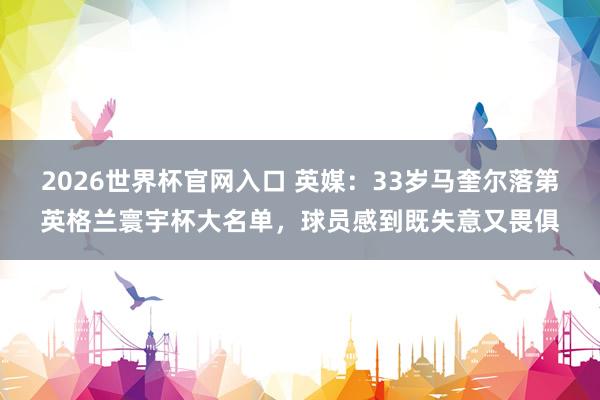 2026世界杯官网入口 英媒：33岁马奎尔落第英格兰寰宇杯大名单，球员感到既失意又畏俱