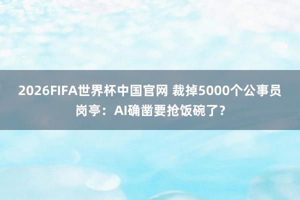 2026FIFA世界杯中国官网 裁掉5000个公事员岗亭：AI确凿要抢饭碗了？