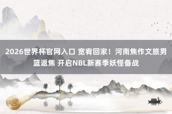 2026世界杯官网入口 宽宥回家！河南焦作文旅男篮返焦 开启NBL新赛季妖怪备战