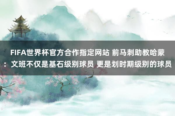 FIFA世界杯官方合作指定网站 前马刺助教哈蒙：文班不仅是基石级别球员 更是划时期级别的球员