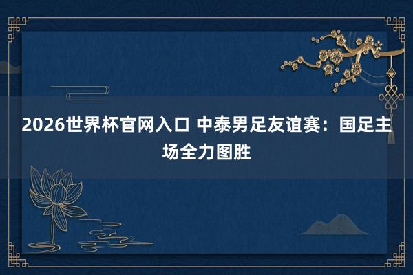 2026世界杯官网入口 中泰男足友谊赛：国足主场全力图胜