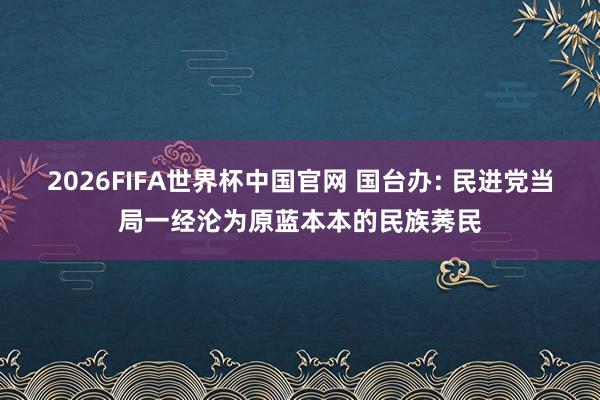 2026FIFA世界杯中国官网 国台办: 民进党当局一经沦为原蓝本本的民族莠民