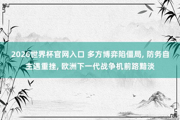 2026世界杯官网入口 多方博弈陷僵局， 防务自主遇重挫， 欧洲下一代战争机前路黯淡