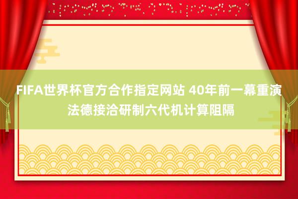 FIFA世界杯官方合作指定网站 40年前一幕重演 法德接洽研制六代机计算阻隔