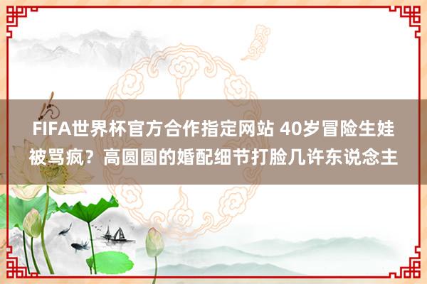 FIFA世界杯官方合作指定网站 40岁冒险生娃被骂疯？高圆圆的婚配细节打脸几许东说念主