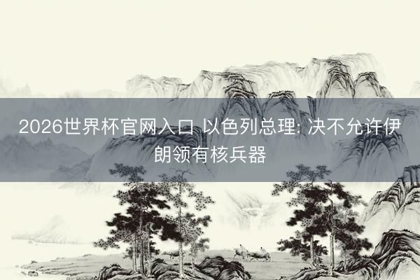 2026世界杯官网入口 以色列总理: 决不允许伊朗领有核兵器