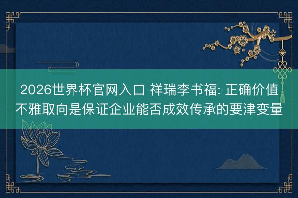2026世界杯官网入口 祥瑞李书福: 正确价值不雅取向是保证企业能否成效传承的要津变量