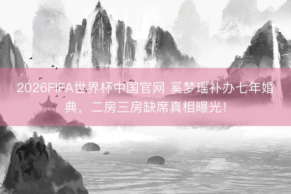 2026FIFA世界杯中国官网 奚梦瑶补办七年婚典，二房三房缺席真相曝光！