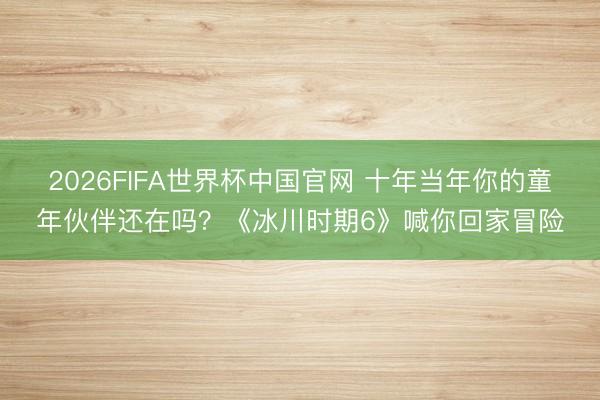 2026FIFA世界杯中国官网 十年当年你的童年伙伴还在吗?《冰川时期6》喊你回家冒险