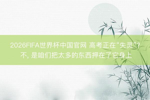 2026FIFA世界杯中国官网 高考正在“失灵”? 不， 是咱们把太多的东西押在了它身上