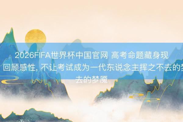 2026FIFA世界杯中国官网 高考命题藏身现实、回顾感性, 不让考试成为一代东说念主挥之不去的梦魇