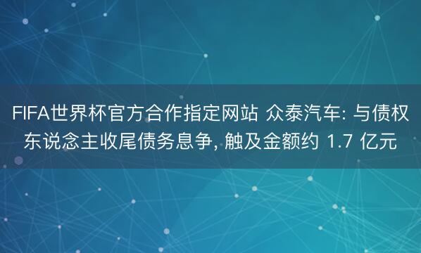 FIFA世界杯官方合作指定网站 众泰汽车: 与债权东说念主收尾债务息争， 触及金额约 1.7 亿元