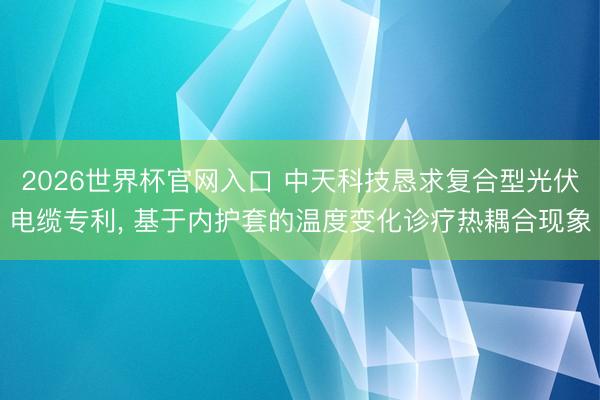 2026世界杯官网入口 中天科技恳求复合型光伏电缆专利， 基于内护套的温度变化诊疗热耦合现象
