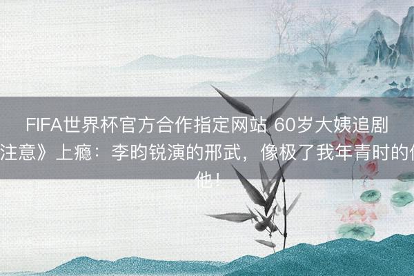 FIFA世界杯官方合作指定网站 60岁大姨追剧《注意》上瘾:李昀锐演的邢武,像极了我年青时的他!