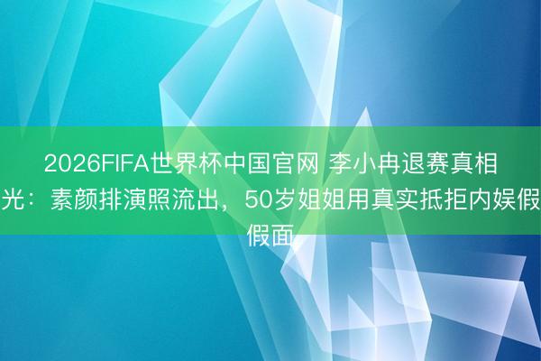 2026FIFA世界杯中国官网 李小冉退赛真相曝光:素颜排演照流出,50岁姐姐用真实抵拒内娱假面