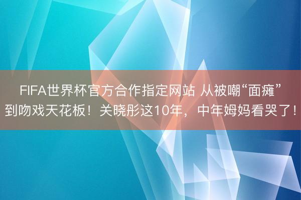 FIFA世界杯官方合作指定网站 从被嘲“面瘫”到吻戏天花板！关晓彤这10年，中年姆妈看哭了！
