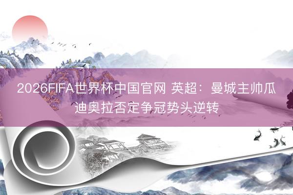 2026FIFA世界杯中国官网 英超：曼城主帅瓜迪奥拉否定争冠势头逆转
