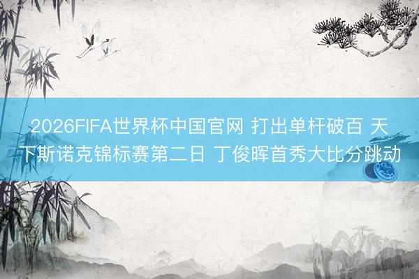 2026FIFA世界杯中国官网 打出单杆破百 天下斯诺克锦标赛第二日 丁俊晖首秀大比分跳动