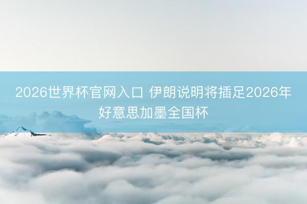 2026世界杯官网入口 伊朗说明将插足2026年好意思加墨全国杯