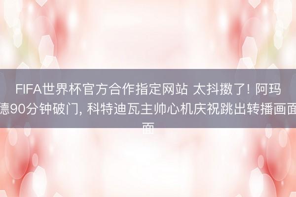 FIFA世界杯官方合作指定网站 太抖擞了! 阿玛德90分钟破门， 科特迪瓦主帅心机庆祝跳出转播画面