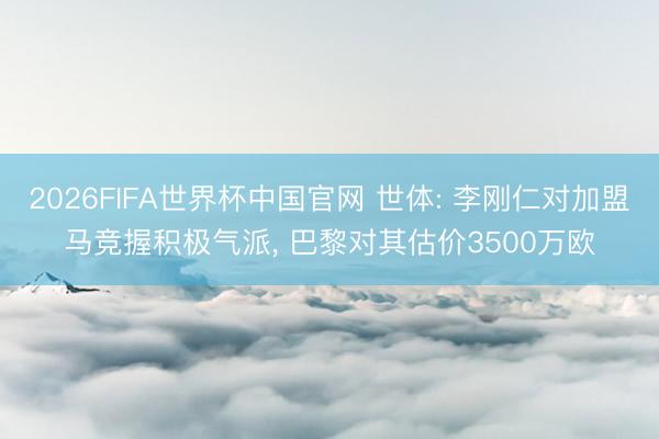 2026FIFA世界杯中国官网 世体: 李刚仁对加盟马竞握积极气派， 巴黎对其估价3500万欧