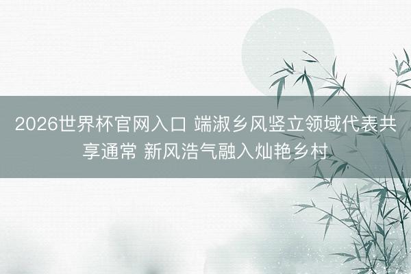 2026世界杯官网入口 端淑乡风竖立领域代表共享通常 新风浩气融入灿艳乡村