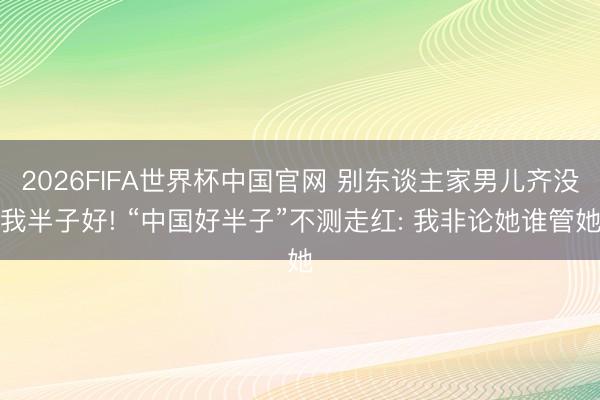 2026FIFA世界杯中国官网 别东谈主家男儿齐没我半子好! “中国好半子”不测走红: 我非论她谁管她