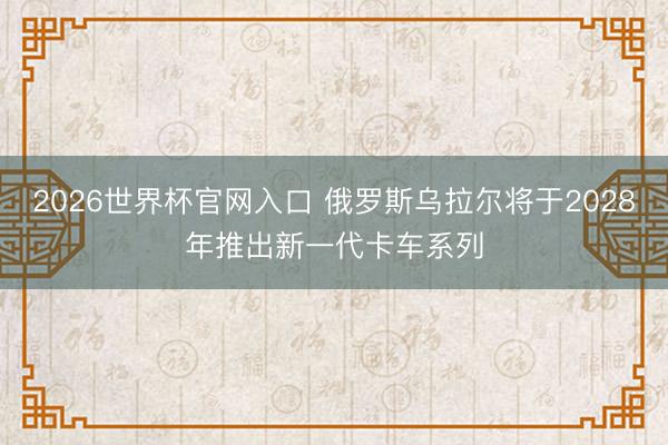 2026世界杯官网入口 俄罗斯乌拉尔将于2028年推出新一代卡车系列