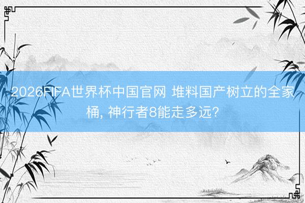 2026FIFA世界杯中国官网 堆料国产树立的全家桶， 神行者8能走多远?