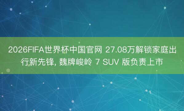 2026FIFA世界杯中国官网 27.08万解锁家庭出行新先锋， 魏牌峻岭 7 SUV 版负责上市