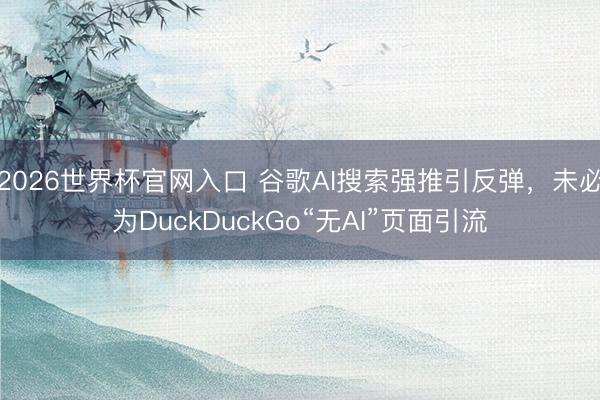 2026世界杯官网入口 谷歌AI搜索强推引反弹,未必为DuckDuckGo“无AI”页面引流
