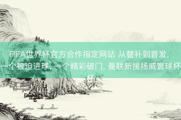 FIFA世界杯官方合作指定网站 从替补到首发, 一个被迫进球, 一个精彩破门, 曼联新援扬威寰球杯