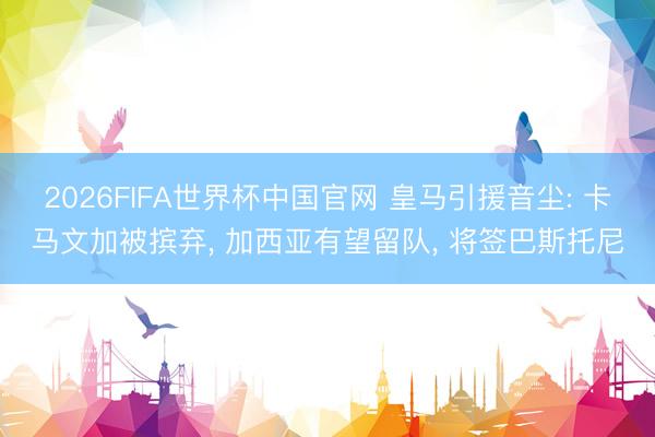 2026FIFA世界杯中国官网 皇马引援音尘: 卡马文加被摈弃, 加西亚有望留队, 将签巴斯托尼