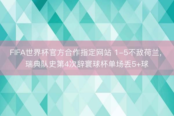 FIFA世界杯官方合作指定网站 1-5不敌荷兰, 瑞典队史第4次辞寰球杯单场丢5+球