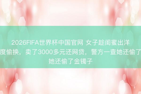 2026FIFA世界杯中国官网 女子趁闺蜜出洋把金适度偷换,卖了3000多元还网贷,警方一查她还偷了金镯子